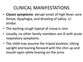 CLINICAL MANIFESTATIONS
• Classic symptoms- abrupt onset of high fever, sore
throat, dysphagia, and drooling of saliva, +/-
stridor.
• The barking cough typical of croup is rare.
• Usually, no other family members are ill with acute
respiratory symptoms.
• The child may assume the tripod position, sitting
upright and leaning forward with the chin up and
mouth open while bracing on the arms
 