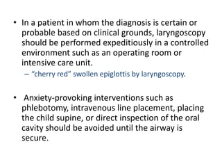 • In a patient in whom the diagnosis is certain or
probable based on clinical grounds, laryngoscopy
should be performed expeditiously in a controlled
environment such as an operating room or
intensive care unit.
– “cherry red” swollen epiglottis by laryngoscopy.
• Anxiety-provoking interventions such as
phlebotomy, intravenous line placement, placing
the child supine, or direct inspection of the oral
cavity should be avoided until the airway is
secure.
 