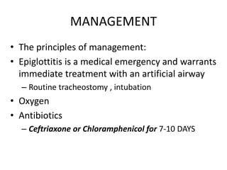 MANAGEMENT
• The principles of management:
• Epiglottitis is a medical emergency and warrants
immediate treatment with an artificial airway
– Routine tracheostomy , intubation
• Oxygen
• Antibiotics
– Ceftriaxone or Chloramphenicol for 7-10 DAYS
 