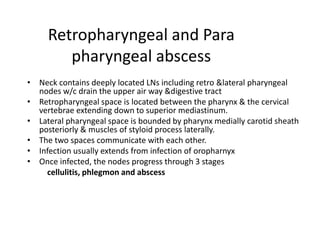 Retropharyngeal and Para
pharyngeal abscess
• Neck contains deeply located LNs including retro &lateral pharyngeal
nodes w/c drain the upper air way &digestive tract
• Retropharyngeal space is located between the pharynx & the cervical
vertebrae extending down to superior mediastinum.
• Lateral pharyngeal space is bounded by pharynx medially carotid sheath
posteriorly & muscles of styloid process laterally.
• The two spaces communicate with each other.
• Infection usually extends from infection of oropharnyx
• Once infected, the nodes progress through 3 stages
cellulitis, phlegmon and abscess
 
