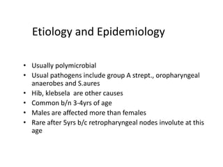 Etiology and Epidemiology
• Usually polymicrobial
• Usual pathogens include group A strept., oropharyngeal
anaerobes and S.aures
• Hib, klebsela are other causes
• Common b/n 3-4yrs of age
• Males are affected more than females
• Rare after 5yrs b/c retropharyngeal nodes involute at this
age
 