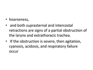 • hoarseness,
• and both suprasternal and intercostal
retractions are signs of a partial obstruction of
the larynx and extrathoracic trachea.
• If the obstruction is severe, then agitation,
cyanosis, acidosis, and respiratory failure
occur
 
