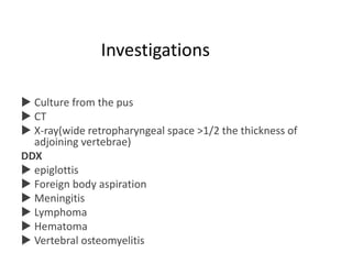 Investigations
 Culture from the pus
 CT
 X-ray(wide retropharyngeal space >1/2 the thickness of
adjoining vertebrae)
DDX
 epiglottis
 Foreign body aspiration
 Meningitis
 Lymphoma
 Hematoma
 Vertebral osteomyelitis
 