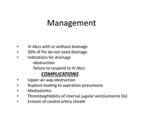 Management
• IV Abcs with or without drainage
• 50% of Pts do not need drainage
• Indications for drainage
-obstruction
-failure to respond to IV Abcs
COMPLICATIONS
• Upper air way obstruction
• Rupture leading to aspiration pneumonia
• Mediastinitis
• Thrombophlebitis of internal jugular vein(Lemierre Ds)
• Erosion of carotid artery sheath
 