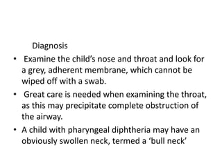 Diagnosis
• Examine the child’s nose and throat and look for
a grey, adherent membrane, which cannot be
wiped off with a swab.
• Great care is needed when examining the throat,
as this may precipitate complete obstruction of
the airway.
• A child with pharyngeal diphtheria may have an
obviously swollen neck, termed a ‘bull neck’
 