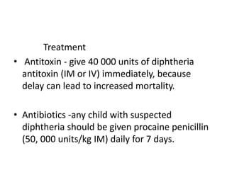 Treatment
• Antitoxin - give 40 000 units of diphtheria
antitoxin (IM or IV) immediately, because
delay can lead to increased mortality.
• Antibiotics -any child with suspected
diphtheria should be given procaine penicillin
(50, 000 units/kg IM) daily for 7 days.
 
