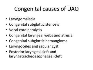 Congenital causes of UAO
• Laryngomalacia
• Congenital subglottic stenosis
• Vocal cord paralysis
• Congenital laryngeal webs and atresia
• Congenital subglottic hemangioma
• Laryngoceles and sacular cyst
• Posterior laryngeal cleft and
laryngetracheoesophageal cleft
 