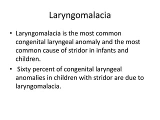 Laryngomalacia
• Laryngomalacia is the most common
congenital laryngeal anomaly and the most
common cause of stridor in infants and
children.
• Sixty percent of congenital laryngeal
anomalies in children with stridor are due to
laryngomalacia.
 