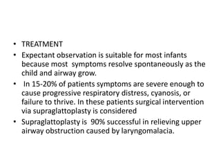 • TREATMENT
• Expectant observation is suitable for most infants
because most symptoms resolve spontaneously as the
child and airway grow.
• In 15-20% of patients symptoms are severe enough to
cause progressive respiratory distress, cyanosis, or
failure to thrive. In these patients surgical intervention
via supraglattoplasty is considered
• Supraglattoplasty is 90% successful in relieving upper
airway obstruction caused by laryngomalacia.
 