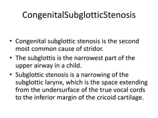 CongenitalSubglotticStenosis
• Congenital subglottic stenosis is the second
most common cause of stridor.
• The subglottis is the narrowest part of the
upper airway in a child.
• Subglottic stenosis is a narrowing of the
subglottic larynx, which is the space extending
from the undersurface of the true vocal cords
to the inferior margin of the cricoid cartilage.
 