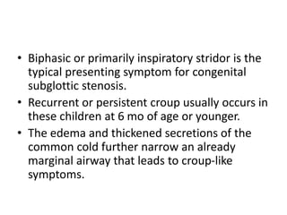 • Biphasic or primarily inspiratory stridor is the
typical presenting symptom for congenital
subglottic stenosis.
• Recurrent or persistent croup usually occurs in
these children at 6 mo of age or younger.
• The edema and thickened secretions of the
common cold further narrow an already
marginal airway that leads to croup-like
symptoms.
 