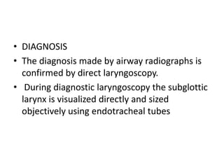 • DIAGNOSIS
• The diagnosis made by airway radiographs is
confirmed by direct laryngoscopy.
• During diagnostic laryngoscopy the subglottic
larynx is visualized directly and sized
objectively using endotracheal tubes
 
