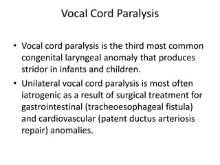 Vocal Cord Paralysis
• Vocal cord paralysis is the third most common
congenital laryngeal anomaly that produces
stridor in infants and children.
• Unilateral vocal cord paralysis is most often
iatrogenic as a result of surgical treatment for
gastrointestinal (tracheoesophageal fistula)
and cardiovascular (patent ductus arteriosis
repair) anomalies.
 