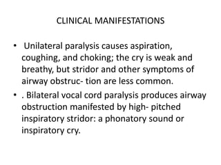 CLINICAL MANIFESTATIONS
• Unilateral paralysis causes aspiration,
coughing, and choking; the cry is weak and
breathy, but stridor and other symptoms of
airway obstruc- tion are less common.
• . Bilateral vocal cord paralysis produces airway
obstruction manifested by high- pitched
inspiratory stridor: a phonatory sound or
inspiratory cry.
 