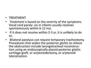 • TREATMENT
• Treatment is based on the severity of the symptoms.
Vocal cord paraly- sis in infants usually resolves
spontaneously within 6-12 mo.
• If it does not resolve within 2-3 yr, it is unlikely to do
so.
• Bilateral paralysis can require temporary tracheotomy.
Procedures that widen the posterior glottis to relieve
the obstruction include laryngotracheal reconstruc-
tion using an endoscopically placed posterior glottis
cartilage graft, or arytenoidectomy, or arytenoid
lateralization.
 