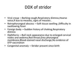 DDX of stridor
• Viral croup —Barking cough,Respiratory distress,Hoarse
voice,If due to measles, signs of measles .
• Retropharyngeal abscess —Soft tissue swelling ,Difficulty in
swallowing,Fever
• Foreign body —Sudden history of choking,Respiratory
distress
• Diphtheria —Bull neck appearance due to enlarged cervical
nodes and oedema,Red throat,Grey pharyngeal
membrane,Blood-stained nasal discharge,No evidence of
DTP vaccination
• Congenital anomaly —Stridor present since birth
 