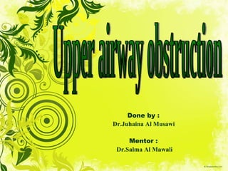 Done by :  Dr.Juhaina Al Musawi  Mentor :  Dr.Salma Al Mawali Upper airway obstruction 