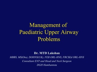Management of
Paediatric Upper Airway
Problems
Dr. MTD Lakshan
MBBS, MS(Oto), DOHNS(UK), FEB ORL-HNS, FRCSEd ORL-HNS
Consultant ENT and Head and Neck Surgeon
DGH Hambantota

 