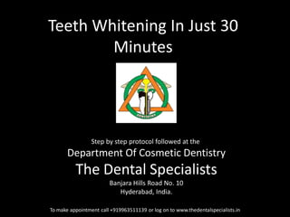Teeth Whitening In Just 30 Minutes 
To make appointment call +919963511139 or log on to www.thedentalspecialists.in 
Step by step protocol followed at the 
Department Of Cosmetic Dentistry 
The Dental Specialists 
Banjara Hills Road No. 10 
Hyderabad, India. 
 