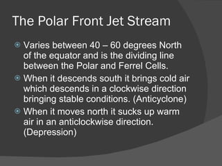 The Polar Front Jet Stream Varies between 40 – 60 degrees North of the equator and is the dividing line between the Polar and Ferrel Cells.  When it descends south it brings cold air which descends in a clockwise direction bringing stable conditions. (Anticyclone) When it moves north it sucks up warm air in an anticlockwise direction. (Depression) 