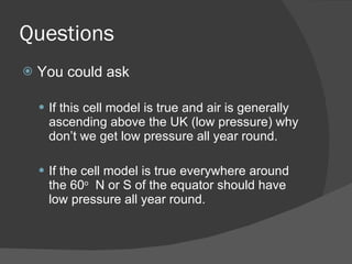 Questions You could ask If this cell model is true and air is generally ascending above the UK (low pressure) why don’t we get low pressure all year round. If the cell model is true everywhere around the 60 o   N or S of the equator should have low pressure all year round. 