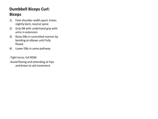 Dumbbell Biceps Curl: Biceps Feet shoulder width apart, knees slightly bent, neutral spine Grip DB with underhand grip with arms in extension Raise DBs in controlled manner by bending at elbows until fully flexed Lower DBs in same pathway -Tight torso, full ROM -Avoid flexing and extending at hips and knees to aid movement 