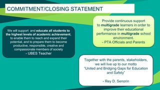 COMMITMENT/CLOSING STATEMENT
Provide continuous support
to multigrade learners in order to
improve their educational
performance in multigrade school
environment.
- PTA Officials and Parents
We will support and educate all students to
the highest levels of academic achievement,
to enable them to reach and expand their
potential, and to prepare them to become
productive, responsible, creative and
compassionate members of society
- UBES Teacher
Together with the parents, stakeholders,
we will live up to our motto
“United and Bridging Gaps for Education
and Safety”
- Rey D. Senorin
 