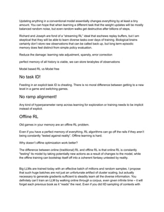 Updating anything in a conventional model essentially changes everything by at least a tiny
amount. You can hope that when learning a different task that the weight updates will be mostly
balanced random noise, but even random walks get destructive after billions of steps.
Richard and Joseph are fond of a “streaming RL” ideal that eschews replay buffers, but I am
skeptical that they will be able to learn diverse tasks over days of training. Biological brains
certainly don’t store raw observations that can be called back up, but long term episodic
memory does feel distinct from simple policy evaluation.
Reduce the damage: learning rate adjustment, sparsity, error correction
perfect memory of all history is viable, we can store terabytes of observations
Model based RL vs Model free
No task ID!
Feeding in an explicit task ID is cheating. There is no moral difference between getting to a new
level in a game and switching games.
No ramp alignment!
Any kind of hyperparameter ramp across learning for exploration or training needs to be implicit
instead of explicit.
Offline RL
Old games in your memory are an offline RL problem.
Even if you have a perfect memory of everything, RL algorithms can go off the rails if they aren’t
being constantly “tested against reality”. Offline learning is hard.
Why doesn’t offline optimization work better?
The difference between online (traditional) RL and offline RL is that online RL is constantly
"testing" its model by taking potentially new actions as a result of changes to the model, while
the offline training can bootstrap itself off into a coherent fantasy untested by reality.
Big LLMs are trained today with an effective batch of millions and random samples. I propose
that such huge batches are not just an unfortunate artifact of cluster scaling, but actually
necessary to generate gradients sufficient to steadily learn all the diverse information. You
definitely can’t train an LLM by walking online through a corpus, even given infinite time – it will
forget each previous book as it “reads” the next. Even if you did IID sampling of contexts with
 