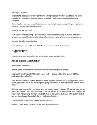 Are they in tension?
This is hard, because we really don't have strong theories of either, but it feels like there
might be an intrinsic conflict that should be actively addressed instead of passively
accepted.
Generalization is an ignoring of details, while plasticity involves recognizing new patterns
that are currently meaningless to you.
Primacy bias, recency bias
Facts versus understanding -- the products of reinforcement learning in policies and value
functions are sort of fundamentally different from simple traces of environment interactions.
You mine facts for understanding
Generalization is not well founded. CNNs have some helpful inductive bias.
Exploration
Selecting a random action from the entire action space can’t be right.
Action space factorization
<pic of Xbox controller>
Modern game controller has billions of combinations even ignoring analog
Surprisingly small impact of 18 action space vs 4 — quickly settles on a subset. Still has
implications for exploration.
Even a small chance of picking a random action severely limits scores in many games. With a
frame_repeat of 4 and a fast incoming ball, going left instead of right in Breakout is often a loss
of life.
High scores are dependent on having very low epsilon-greedy values – 0.9 scores much worse
than 0.99. Playing Qbert, half the time you are at the edge of the board where randomly pushing
the joystick in the wrong direction will lead to loss of life. Games that need a fire button to start
can get stuck forever if greedy 1.0 and a bad value function.
Explicit policies or a softmax greedy with temperature.
Options? Learn a set of actions, as we learn a set of features
 
