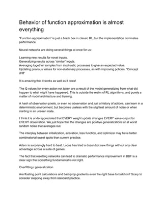 Behavior of function approximation is almost
everything
“Function approximation” is just a black box in classic RL, but the implementation dominates
performance.
Neural networks are doing several things at once for us:
Learning new results for novel inputs.
Generalizing results across “similar” inputs.
Averaging together samples from stochastic processes to give an expected value.
Updating previous values for non-stationary processes, as with improving policies. “Concept
drift”
It is amazing that it works as well as it does!
The Q values for every action not taken are a result of the model generalizing from what did
happen to what might have happened. This is outside the realm of RL algorithms, and purely a
matter of model architecture and training.
A hash of observation pixels, or even no observation and just a history of actions, can learn in a
deterministic environment, but becomes useless with the slightest amount of noise or when
starting in an unseen state.
I think it is underappreciated that EVERY weight update changes EVERY value output for
EVERY observation. We just hope that the changes are positive generalizations or at worst
random noise that averages out.
The interplay between initialization, activation, loss function, and optimizer may have better
combinatorial sweet spots than current practice.
Adam is surprisingly hard to beat. Lucas has tried a dozen hot new things without any clear
advantage across a suite of games.
The fact that resetting networks can lead to dramatic performance improvement in BBF is a
clear sign that something fundamental is not right.
Overfitting / generalization
Are floating point calculations and backprop gradients even the right base to build on? Scary to
consider stepping away from standard practice.
 
