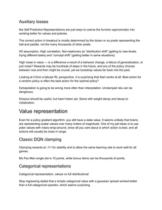 Auxiliary losses
like Self Predictive Representations are just ways to coerce the function approximator into
working better for values and policies.
The correct action in breakout is mostly determined by the dozen or so pixels representing the
ball and paddle, not the many thousands of other pixels.
IID assumption. High correlation. Non-stationary as “distribution shift” (getting to new levels,
trying different tasks) and “concept shift” (getting better in same situations).
High noise in value — is a difference a result of a behavior change, a failure of generalization, or
just noise? Rewards may be hundreds of steps in the future, and any of the policy choices
between now and then might be crucial, yet we bootstrap values far back into the past.
Looking at it from a tabular RL perspective, it is surprising that Atari works at all. Best action for
a random policy is often the best action for the optimal policy?
Extrapolation is going to be wrong more often than interpolation. Unclamped relu can be
dangerous.
Dropout should be useful, but hasn’t been yet. Same with weight decay and decay to
initialization.
Value representation
Even for a policy gradient algorithm, you still have a state value. It seems unlikely that brains
are representing scalar values over many orders of magnitude. One of my pet ideas is to use
polar values with rotary wrap-around, since all you care about is which action is best, and all
actions will usually be close in range.
Classic DQN clamping
Clamping rewards at -1/1 for stability and to allow the same learning rate to work well for all
games.
Ms Pac-Man single dot is 10 points, while bonus items can be thousands of points.
Categorical representations
Categorical representation, values vs full distributional
Stop regressing stated that a simple categorical value with a gaussian spread worked better
than a full categorical operator, which seems surprising.
 