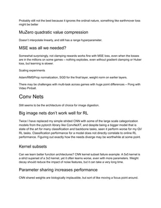 Probably still not the best because it ignores the ordinal nature, something like earthmover loss
might be better
MuZero quadratic value compression
Doesn’t interpolate linearly, and still has a range hyperparameter.
MSE was all we needed?
Somewhat surprisingly, not clamping rewards works fine with MSE loss, even when the losses
are in the millions on some games – nothing explodes, even without gradient clamping or Huber
loss, but learning is slower.
Scaling experiments
Adam/RMSProp normalization, SGD for the final layer, weight norm on earlier layers.
There may be challenges with multi-task across games with huge point differences – Pong with
Video Pinball.
Conv Nets
Still seems to be the architecture of choice for image digestion.
Big image nets don’t work well for RL
Twice I have replaced my simple strided CNN with some of the large scale categorization
models from the pytorch library like ConvNeXT, and despite being a bigger model that is
state of the art for many classification and backbone tasks, seen it perform worse for my QV
RL tasks. Classification performance for a model does not directly correlate to online RL
performance. Figuring out exactly how the needs diverge may be worthwhile at some point.
Kernel subsets
Can we learn better function architectures? CNN kernel subset failure example: A 5x5 kernel is
a strict superset of a 3x3 kernel, yet it often learns worse, even with more parameters. Weight
decay should reduce the impact of noise features, but it can take a very long time.
Parameter sharing increases performance
CNN shared weights are biologically implausible, but sort of like moving a focus point around.
 