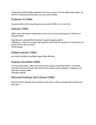 Testing with unshared CNN parameters was worse, at least in the few-million-steps regime. At
the limit, unshared should be better, and you could transition.
Factored 1D CNNs
Factoring CNN to 2x1D should help more, and did in CIFAR-10, but not for RL.
Isotropic CNNs
CNN’s aren’t fully position independent as soon as you have a pooling layer or strided conv.
Subpixel offsets.
Edge behavior, standard MaxPool doesn’t support wrapping options
Confidence – “I don’t have a good idea what the value should be, because I am focused on the
wrong corner to see the player”
Partial isotropy
Dilated isotropic CNNs
can exactly calculate all possible image offsets efficiently.
Isotropic DenseNet CNNs
I’m fond of DenseNets, where each channel has access to everything before it, not just the
channels of the previous layer. Not obvious how to extend across changes in image size, but
clean with isotropic CNNs.
“Activation optimal”
Recurrent Isotropic Semi-Dense CNNs
No frame stacks, evaluate one convolution every frame. Latency increases with distance from
each pixel.
 