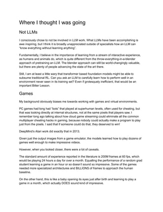 Where I thought I was going
Not LLMs
I consciously chose to not be involved in LLM work. What LLMs have been accomplishing is
awe inspiring, but I think it is broadly unappreciated outside of specialists how an LLM can
“know everything without learning anything”.
Fundamentally, I believe in the importance of learning from a stream of interactive experience,
as humans and animals do, which is quite different from the throw-everything-in-a-blender
approach of pretraining an LLM. The blender approach can still be world-changingly valuable,
but there are plenty of people advancing the state of the art there.
Still, I am at least a little wary that transformer based foundation models might be able to
subsume traditional RL. Can you ask an LLM to carefully learn how to perform well in an
environment never seen in its training set? Even if grotesquely inefficient, that would be an
important Bitter Lesson.
Games
My background obviously biases me towards working with games and virtual environments.
PC games had long had “bots” that played at superhuman levels, often used for cheating, but
that was looking directly at internal structures, not at the same pixels that players saw. I
remember long ago talking about how cloud game streaming could eliminate all the common
multiplayer cheating hacks in gaming, because nobody could actually make a program to play
just from the pixels. I said that if someone could do that, they deserved to win!
DeepMind’s Atari work did exactly that in 2013.
Given just the output images from a game emulator, the models learned how to play dozens of
games well enough to make impressive videos.
However, when you looked closer, there were a lot of caveats.
The standard amount of experience reported in the literature is 200M frames at 60 fps, which
would be playing 24 hours a day for over a month. Equalling the performance of a random grad
student learning a game in an hour or so doesn’t sound so impressive. Some of the games
needed more specialized architectures and BILLIONS of frames to approach the human
baseline.
On the other hand, this is like a baby opening its eyes just after birth and learning to play a
game in a month, which actually DOES sound kind of impressive.
 