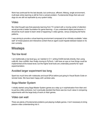 Work has continued for the last decade, but continuous, efficient, lifelong, single environment,
multi-task online learning is still far from a solved problem. Fundamental things that cats and
dogs do are still not replicable by any system today.
Video
My initial thought was that passively learning from TV content with a moving center of attention
would provide a better foundation for game learning – if you understand object permanence, it
should be much easier to learn what is happening in video games, versus analyzing full frame
patterns.
I was aiming to provide a virtual learning environment composed of an infinitely scrollable “video
wall” of mixed passive and interactive content that an agent could migrate between based on its
own curiosity.
Missteps
Too low level
I am traditionally a low level guy, so I started in C++ writing CUDA kernels directly, then using
cuBLAS, then cuDNN, then finally moving to PyTorch. I still have an eye on how things could be
implemented at the lowest level, but the higher level tools are undeniably powerful for rapid
experimentation.
Avoided larger experiment too long
Spent too much time with notebooks and local GPUs before just going to Visual Studio Code on
remote hosts. We have been happy with Lambda Labs.
Sega Master System
I initially started using Sega Master System games as a step up in sophistication from Atari and
to just be a little contrarian, but I eventually decided that there was too much value in comparing
experiments with the large body of work on Atari games.
Video can wait
There are plenty of fundamental problems just playing multiple games, it isn’t necessary to bring
passive video understanding into it.
 