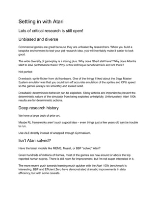 Settling in with Atari
Lots of critical research is still open!
Unbiased and diverse
Commercial games are great because they are unbiased by researchers. When you build a
bespoke environment to test your pet research idea, you will inevitably make it easier to look
good.
The wide diversity of gameplay is a strong plus. Why does Qbert stall here? Why does Atlantis
start to lose performance there? Why is this technique beneficial here and not there?
Not perfect
Drawback: sprite flicker from old hardware. One of the things I liked about the Sega Master
System emulator was that you could turn off accurate emulation of the sprites and CPU speed
so the games always ran smoothly and looked solid.
Drawback: deterministic behavior can be exploited. Sticky actions are important to prevent the
deterministic nature of the simulator from being exploited unhelpfully. Unfortunately, Atari 100k
results are for deterministic actions.
Deep research history
We have a large body of prior art.
Maybe RL frameworks aren’t such a good idea – even things just a few years old can be trouble
to run.
Use ALE directly instead of wrapped through Gymnasium.
Isn’t Atari solved?
Have the latest models like MEME, Muesli, or BBF “solved” Atari?
Given hundreds of millions of frames, most of the games are now around or above the top
reported human scores. There is still room for improvement, but I’m not super interested in it.
The more recent push towards learning much quicker with the Atari 100k benchmark is
interesting. BBF and Efficient Zero have demonstrated dramatic improvements in data
efficiency, but with some caveats.
 