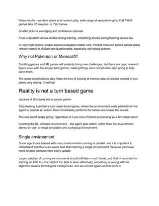 Noisy results – random seeds and random play, wide range of episode lengths: Full Pitfall!
games take 20 minutes, or 72k frames.
Scatter plots vs averaging and confidence intervals
Final evaluation versus scores during training, smoothing scores during training biases low
At very high scores, details around evaluation matter a lot. Perfect breakout scores across many
random seeds in MuZero are questionable, especially with sticky actions.
Why not Pokemon or Minecraft?
Scrolling games and 3D games will certainly bring new challenges, but there are open research
topics even with the simple Atari games; making things more complicated isn’t going to help
solve them.
The extra complications also make the lure of looking at internal data structures instead of just
pixels very strong. Cheating!
Reality is not a turn based game
<picture of Go board and a soccer game>
Stop treating Atari like a turn based board game, where the environment waits patiently for the
agent to provide an action, then immediately performs the action and shows the results.
The real world keeps going, regardless of if you have finished processing your last observation.
Inverting the RL software environment – the agent gets called, rather than the environment.
Works for both a virtual simulation and a physical environment.
Single environment
Some agents are trained with many environments running in parallel, and it is important to
understand that this is an easier task than training a single environment, because you have
more diverse samples from every update.
Larger batches of running environments should still learn much faster, and that is important for
training an AGI, but if a batch-1 run fails to learn effectively, something is wrong with the
algorithm relative to biological intelligences, and we should figure out how to fix it.
 