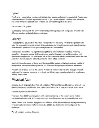 Speed
The first key issue is that you can only act as often as your policy can be evaluated. Reasonable
implementations of classic algorithms can hit 15 fps / action repeat 4 on consumer hardware,
but some of the new data efficient systems are orders of magnitude too slow.
I’m fond of CUDA graphs.
Overlapping training with the environment and possibly policy work using cuda streams with
different priorities and explicit synchronization
Latency
The second key issue is that the action you select won’t have any effect for a significant time
after the observation was generated. It is worth trying out one of the many web based reaction
time testers – you will find that you average over 160 milliseconds.
Most classic model-free RL algorithms adapt fine to added latency, degrading relatively
gracefully – breakout quickly, MsPacman more slowly. However, many of the modern high
performance algorithms fall apart when the action doesn’t take effect immediately, because their
prediction models assume a board-game-like action-effect behavior.
Much of the performance of these algorithms could be recovered by hard coding a matching
delay queue for the conditioning actions, but that is avoiding the problem to be addressed.
You can add a “delay line” to the actions in most RL frameworks with only a couple lines of
code, and I encourage everyone to try it out, but it is an open question what other challenges
“reality” has to offer.
Physical Atari
A reality check for people that think full embodied AGI is right around the corner is to ask your
dancing humanoid robot to pick up a joystick and learn how to play an obscure video game.
<picture of physical atari setup>
This is an Atari 2600+ game system, with a camera looking at the screen, servo motors
manipulating the joystick, and a laptop running a reinforcement learning agent in real time.
A real classic Atari 2600 on a physical CRT from 40 years ago would have less system latency
by avoiding the emulator inefficiencies in the 2600+, but that isn’t a dominant part of the
challenge.
We will be open sourcing this work.
 