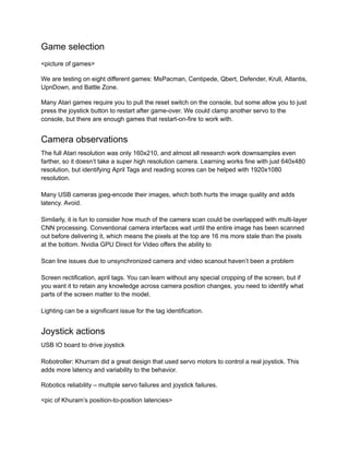 Game selection
<picture of games>
We are testing on eight different games: MsPacman, Centipede, Qbert, Defender, Krull, Atlantis,
UpnDown, and Battle Zone.
Many Atari games require you to pull the reset switch on the console, but some allow you to just
press the joystick button to restart after game-over. We could clamp another servo to the
console, but there are enough games that restart-on-fire to work with.
Camera observations
The full Atari resolution was only 160x210, and almost all research work downsamples even
farther, so it doesn’t take a super high resolution camera. Learning works fine with just 640x480
resolution, but identifying April Tags and reading scores can be helped with 1920x1080
resolution.
Many USB cameras jpeg-encode their images, which both hurts the image quality and adds
latency. Avoid.
Similarly, it is fun to consider how much of the camera scan could be overlapped with multi-layer
CNN processing. Conventional camera interfaces wait until the entire image has been scanned
out before delivering it, which means the pixels at the top are 16 ms more stale than the pixels
at the bottom. Nvidia GPU Direct for Video offers the ability to
Scan line issues due to unsynchronized camera and video scanout haven’t been a problem
Screen rectification, april tags. You can learn without any special cropping of the screen, but if
you want it to retain any knowledge across camera position changes, you need to identify what
parts of the screen matter to the model.
Lighting can be a significant issue for the tag identification.
Joystick actions
USB IO board to drive joystick
Robotroller: Khurram did a great design that used servo motors to control a real joystick. This
adds more latency and variability to the behavior.
Robotics reliability – multiple servo failures and joystick failures.
<pic of Khuram’s position-to-position latencies>
 