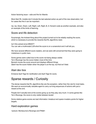 Action factoring issue – side and fire for Atlantis
Most Atari RL models don’t include the last selected action as part of the new observation, but
for cases like this it can be important.
Up, Up, Down, Down, Left, Right, Left, Right, B, A: Konami code as another example, and also
an example of the limits of learning.
Score and life detection
Surprisingly, the trickiest thing about this project turned out to be reliably reading the score,
which is necessary to provide the rewards that RL algorithms need.
Isn’t this solved since MNIST?
You can ask a multimodal LLM what the score is on a screenshot and it will tell you.
We have several different score readers, and we were still concerned that they were going to
misbehave in public here.
Some games were culled due to the score not being always visible:
Yar’s Revenge has the score hidden most of the time
Berzerk moves the score around and displays different things
Qbert has the score hidden when the player is at the top, but that isn’t fatal.
Atari dev box
Emissive April Tags for rectification and April Tags for score.
Sparse rewards / Curiosity
The dense rewards that RL algorithms like are the exception, rather than the rule for most tasks.
We want an economically valuable agent to carry out long sequences of actions with just a
reward at the end.
People don’t actually look at the scores going up as they play very much. In some games like
Yar’s Revenge, the score is only visible between levels!
Some relative game scores are bad information: breakout and space invaders points for higher
targets.
Hard exploration games
<picture: Montezuma’s Revenge and Pitfall>
 