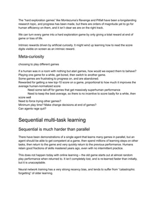 The “hard exploration games” like Montezuma’s Revenge and Pitfall have been a longstanding
research topic, and progress has been made, but there are orders of magnitude yet to go for
human efficiency on them, and it isn’t clear we are on the right track.
We can turn every game into a hard exploration game by only giving a total reward at end of
game or loss of life.
Intrinsic rewards driven by artificial curiosity. It might wind up learning how to read the score
digits visible on screen as an intrinsic reward.
Meta-curiosity
choosing to play different games
If a human was in a room with nothing but atari games, how would we expect them to behave?
Playing one game for a while, get bored, then switch to another game.
Some games are frustrating to progress on, and are abandoned.
Rewarded for getting a new top-10 score on a game, proportional to how much it improves the
average human-normalized score
​ Need some tail-off for games that get massively superhuman performance
​ Need to keep the best average, so there is no incentive to score badly for a while, then
score well
Need to force trying other games?
Minimum play time? Make change decisions at end of games?
Can agents rage quit?
Sequential multi-task learning
Sequential is much harder than parallel
There have been demonstrations of a single agent that learns many games in parallel, but an
agent should be able to get competent at a game, then spend millions of learning steps on other
tasks, then return to the game and very quickly return to the previous performance. Humans
retain good fractions of skills mastered years ago, even with no intermittent practice.
This does not happen today with online learning – the old game starts out at almost random
play performance when returned to. It isn’t completely lost, and is re-learned faster than initially,
but it is unacceptable.
Neural network training has a very strong recency bias, and tends to suffer from “catastrophic
forgetting” of older learning.
 