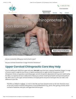 10/10/23, 2:11 PM Upper Cervical Chiropractor | LIV Chiropractic Center | San Ramon
https://www.livchiropracticcenter.com/upper-cervical-chiropractor-san-ramon 1/6
Upper Cervical Chiropractor in
San Ramon
This isn't "pop" and repeat chiropractic care. This is long
term relief chiropractic care.
Turn those aches and pains into strength and mobility.
Book a Free Evaluation
Are you constantly rubbing your neck or back in pain?
Are your activities limited due to range of motion limitations?
Upper Cervical Chiropractic Care May Help
If you’re seeking pain relief from upper neck pain, text neck, lower back pain, migraine headaches, fatigue, or range
of motion issues, it might be time for you to explore working with an upper cervical chiropractor. At LIV
Chiropractic Center, we specialize in providing upper cervical chiropractic adjustments for long-term relief. Led by
Dr. Alexa, our experienced team is dedicated to helping you achieve overall spinal health and improved quality of
life. With a focus on the upper cervical vertebrae, we employ gentle and precise techniques that can make a real
difference in your life. ​
Text Neck, as defined on webmd, is a term to describe pain from excessive strain on the neck. Excessive strain
on the neck could be caused by looking down at any handheld device (e.g., phone, iPad, gaming console), which
can lead to headaches, neck pain, and upper back and arm pain.​
+1 (925) 237-1535
Free Evaluation
Meet Dr. Alexa Services Blog Contact
 