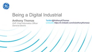 Being a Digital Industrial
Anthony Thomas
SVP, Chief Information Officer
General Electric
Twitter@AnthonyAThomas
LinkedIn https://in.linkedin.com/in/anthonythomasa
 