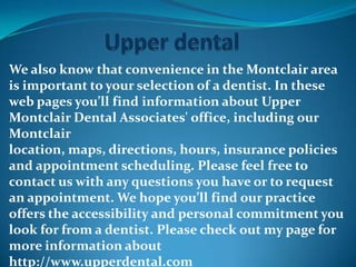 We also know that convenience in the Montclair area
is important to your selection of a dentist. In these
web pages you’ll find information about Upper
Montclair Dental Associates' office, including our
Montclair
location, maps, directions, hours, insurance policies
and appointment scheduling. Please feel free to
contact us with any questions you have or to request
an appointment. We hope you’ll find our practice
offers the accessibility and personal commitment you
look for from a dentist. Please check out my page for
more information about
http://www.upperdental.com
 
