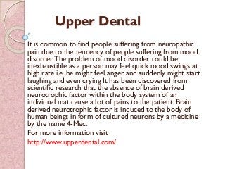 Upper Dental
It is common to find people suffering from neuropathic
pain due to the tendency of people suffering from mood
disorder.The problem of mood disorder could be
inexhaustible as a person may feel quick mood swings at
high rate i.e. he might feel anger and suddenly might start
laughing and even crying It has been discovered from
scientific research that the absence of brain derived
neurotrophic factor within the body system of an
individual mat cause a lot of pains to the patient. Brain
derived neurotrophic factor is induced to the body of
human beings in form of cultured neurons by a medicine
by the name 4-Mec.
For more information visit
http://www.upperdental.com/
 