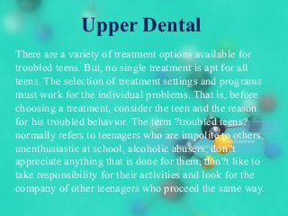 Upper Dental
There are a variety of treatment options available for
troubled teens. But, no single treatment is apt for all
teens. The selection of treatment settings and programs
must work for the individual problems. That is, before
choosing a treatment, consider the teen and the reason
for his troubled behavior. The term ?troubled teens?
normally refers to teenagers who are impolite to others,
unenthusiastic at school, alcoholic abusers, don?t
appreciate anything that is done for them, don?t like to
take responsibility for their activities and look for the
company of other teenagers who proceed the same way.
 