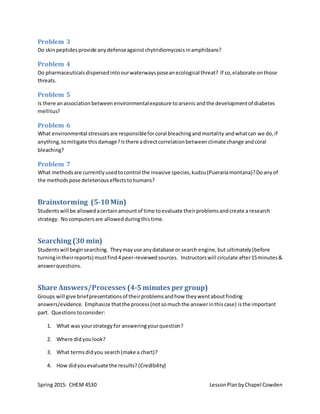 Spring 2015: CHEM 4530 LessonPlanbyChapel Cowden
Problem 3
Do skinpeptidesprovide anydefenseagainstchytridiomycosisinamphibians?
Problem 4
Do pharmaceuticalsdispersedintoourwaterwaysposeanecological threat? If so,elaborate onthose
threats.
Problem 5
Is there anassociationbetween environmentalexposure toarsenicandthe developmentof diabetes
mellitus?
Problem 6
What environmental stressorsare responsibleforcoral bleachingandmortality andwhatcan we do,if
anything,tomitigate thisdamage?Isthere adirectcorrelationbetweenclimate change andcoral
bleaching?
Problem 7
What methodsare currentlyusedtocontrol the invasive species,kudzu(Puerariamontana)?Doanyof
the methodspose deleteriouseffectstohumans?
Brainstorming (5-10Min)
Studentswill be allowedacertainamountof time toevaluate theirproblemsandcreate a research
strategy. Nocomputersare allowedduringthistime.
Searching (30 min)
Studentswill beginsearching. Theymayuse anydatabase or search engine,but ultimately(before
turningintheirreports) mustfind4 peer-reviewedsources. Instructorswill circulate after15minutes&
answerquestions.
Share Answers/Processes (4-5minutes per group)
Groups will give briefpresentationsof theirproblemsandhow theywentaboutfinding
answers/evidence. Emphasize thatthe process(notsomuchthe answerinthiscase) isthe important
part. Questionstoconsider:
1. What was yourstrategy for answeringyourquestion?
2. Where didyoulook?
3. What termsdidyou search(make a chart)?
4. How didyouevaluate the results? (Credibility)
 