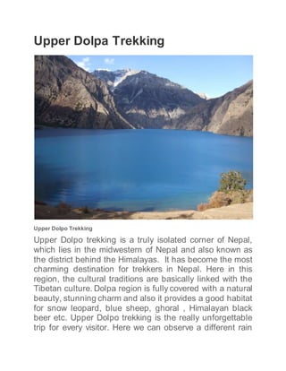 Upper Dolpa Trekking
Upper Dolpo Trekking
Upper Dolpo trekking is a truly isolated corner of Nepal,
which lies in the midwestern of Nepal and also known as
the district behind the Himalayas. It has become the most
charming destination for trekkers in Nepal. Here in this
region, the cultural traditions are basically linked with the
Tibetan culture. Dolpa region is fully covered with a natural
beauty, stunning charm and also it provides a good habitat
for snow leopard, blue sheep, ghoral , Himalayan black
beer etc. Upper Dolpo trekking is the really unforgettable
trip for every visitor. Here we can observe a different rain
 