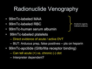 Radionuclide Venography
• 99mTc-labeled MAA
• 99mTc-labeled RBC
• 99mTc-human serum albumin
• 99mTc-labeled platelets
– Direct evidence of acute / active DVT
– BUT: Arduous prep, false positives – pts on heparin
• 99mTc-apcitide (GIIb/IIIa receptor binding)
– Can tell acute (+) vs. chronic (-) clot
– Interpreter dependent?
Anatomic agents,
indirect evidence
 