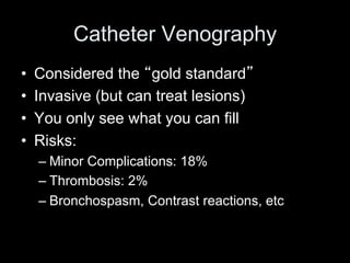 Catheter Venography
• Considered the gold standard
• Invasive (but can treat lesions)
• You only see what you can fill
• Risks:
– Minor Complications: 18%
– Thrombosis: 2%
– Bronchospasm, Contrast reactions, etc
 